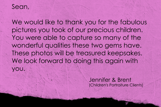 We would like to thank you for the fabulous pictures you took of our precious children. You were able to capture so many of the wonderful qualities these two gems have. These photos will be treasured keepsakes. We look forward to doing this again with you.