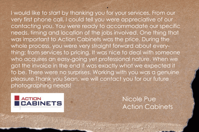 I would like to start by thanking you for your services. From our very first phone call, I could tell you were appreciative of our contacting you. You were ready to accommodate our specific needs, timing and location of the jobs involved. One thing that was important to Action Cabinets was the price. During the whole process, you were very straight forward about everything; from services to pricing. It was nice to deal with someone who acquires an easy-going yet professional nature. When we got the invoice in the end it was exactly what we expected it to be. There were no surprises. Working with you was a genuine pleasure. Thank you Sean, we will contact you for our future photographing needs!