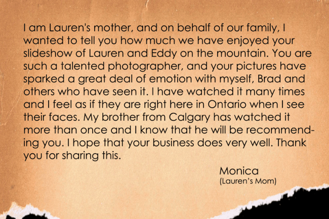 I am Lauren's mother, and on behalf of our family, I wanted to tell you how much we have enjoyed your slideshow of Lauren and Eddy on the mountain. You are such a talented photographer, and your pictures have sparked a great deal of emotion with myself, Brad and others who have seen it. I have watched it many times and I feel as if they are right here in Ontario when I see their faces. My brother from Calgary has watched it more than once and I know that he will be recommending you. I hope that your business does very well. Thank you for sharing this.