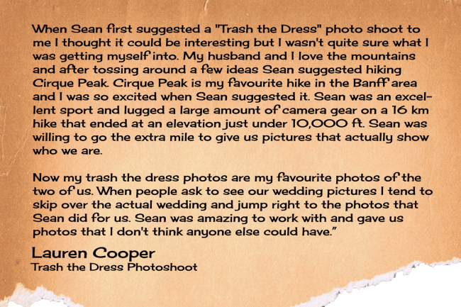 When Sean first suggested a "Trash the Dress" photo shoot to me I thought it could be interesting but I wasn't quite sure what I was getting myself into. My husband and I love the mountains and after tossing around a few ideas Sean suggested hiking Cirque Peak. Cirque Peak is my favourite hike in the Banff area and I was so excited when Sean suggested it. Sean was an excellent sport and lugged a large amount of camera gear on a 16 km hike that ended at an elevation just under 10,000 ft. Sean was willing to go the extra mile to give us pictures that actually show who we are.   Now my trash the dress photos are my favourite photos of the two of us. When people ask to see our wedding pictures I tend to skip over the actual wedding and jump right to the photos that Sean did for us. Sean was amazing to work with and gave us photos that I don't think anyone else could have.
